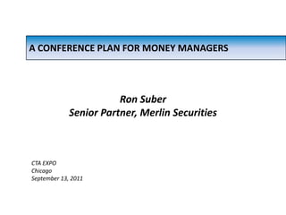 A CONFERENCE PLAN FOR MONEY MANAGERS Ron Suber Senior Partner, Merlin Securities CTA EXPO Chicago September 13, 2011 