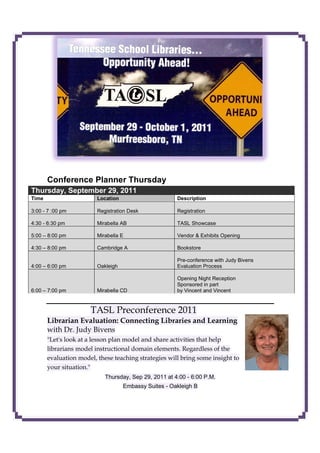 Conference Planner Thursday
Thursday, September 29, 2011
Time                     Location                      Description

3:00 - 7 :00 pm          Registration Desk             Registration

4:30 - 6:30 pm           Mirabella AB                  TASL Showcase

5:00 – 8:00 pm           Mirabella E                   Vendor & Exhibits Opening

4:30 – 8:00 pm           Cambridge A                   Bookstore

                                                       Pre-conference with Judy Bivens
4:00 – 6:00 pm           Oakleigh                      Evaluation Process

                                                       Opening Night Reception
                                                       Sponsored in part
6:00 – 7:00 pm           Mirabella CD                  by Vincent and Vincent


                      TASL Preconference 2011
       Librarian Evaluation: Connecting Libraries and Learning
       with Dr. Judy Bivens
       "Let's look at a lesson plan model and share activities that help
       librarians model instructional domain elements. Regardless of the
       evaluation model, these teaching strategies will bring some insight to
       your situation."
                            Thursday, Sep 29, 2011 at 4:00 - 6:00 P.M.
                                    Embassy Suites - Oakleigh B
 