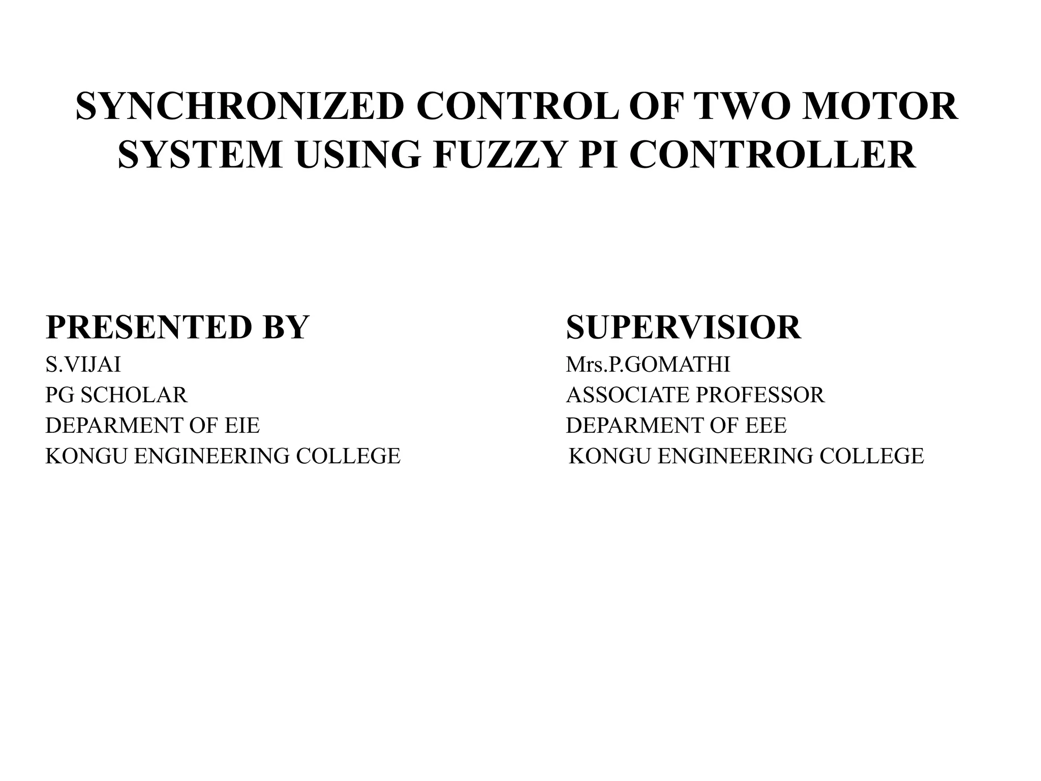 SYNCHRONIZED CONTROL OF TWO MOTOR
    SYSTEM USING FUZZY PI CONTROLLER



PRESENTED BY                SUPERVISIOR
S.VIJAI                     Mrs.P.GOMATHI
PG SCHOLAR                  ASSOCIATE PROFESSOR
DEPARMENT OF EIE            DEPARMENT OF EEE
KONGU ENGINEERING COLLEGE   KONGU ENGINEERING COLLEGE
 
