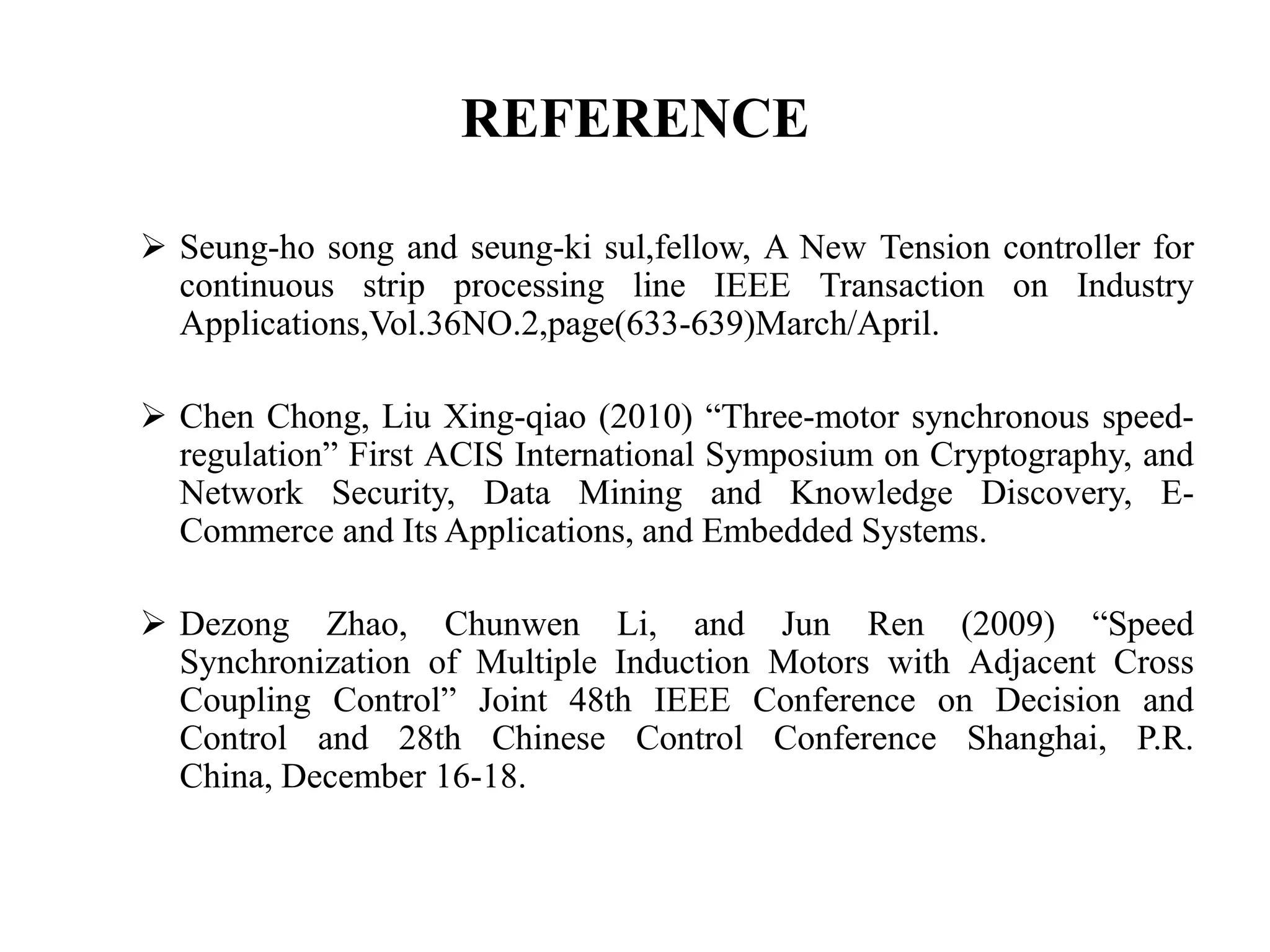 REFERENCE

 Seung-ho song and seung-ki sul,fellow, A New Tension controller for
  continuous strip processing line IEEE Transaction on Industry
  Applications,Vol.36NO.2,page(633-639)March/April.

 Chen Chong, Liu Xing-qiao (2010) “Three-motor synchronous speed-
  regulation” First ACIS International Symposium on Cryptography, and
  Network Security, Data Mining and Knowledge Discovery, E-
  Commerce and Its Applications, and Embedded Systems.

 Dezong Zhao, Chunwen Li, and Jun Ren (2009) “Speed
  Synchronization of Multiple Induction Motors with Adjacent Cross
  Coupling Control” Joint 48th IEEE Conference on Decision and
  Control and 28th Chinese Control Conference Shanghai, P.R.
  China, December 16-18.
 