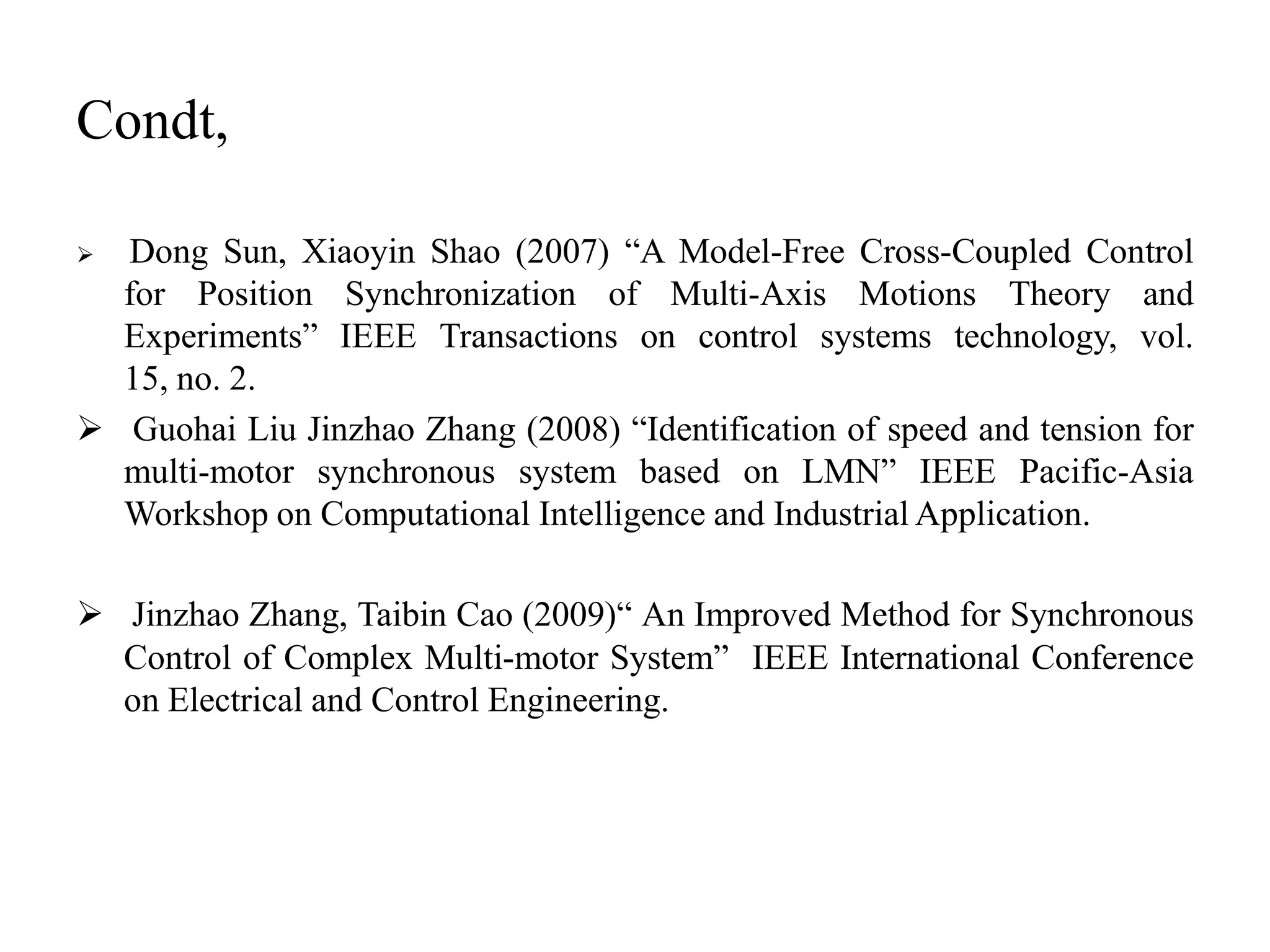 Condt,

 Dong Sun, Xiaoyin Shao (2007) “A Model-Free Cross-Coupled Control
  for Position Synchronization of Multi-Axis Motions Theory and
  Experiments” IEEE Transactions on control systems technology, vol.
  15, no. 2.
 Guohai Liu Jinzhao Zhang (2008) “Identification of speed and tension for
  multi-motor synchronous system based on LMN” IEEE Pacific-Asia
  Workshop on Computational Intelligence and Industrial Application.

 Jinzhao Zhang, Taibin Cao (2009)“ An Improved Method for Synchronous
  Control of Complex Multi-motor System” IEEE International Conference
  on Electrical and Control Engineering.
 