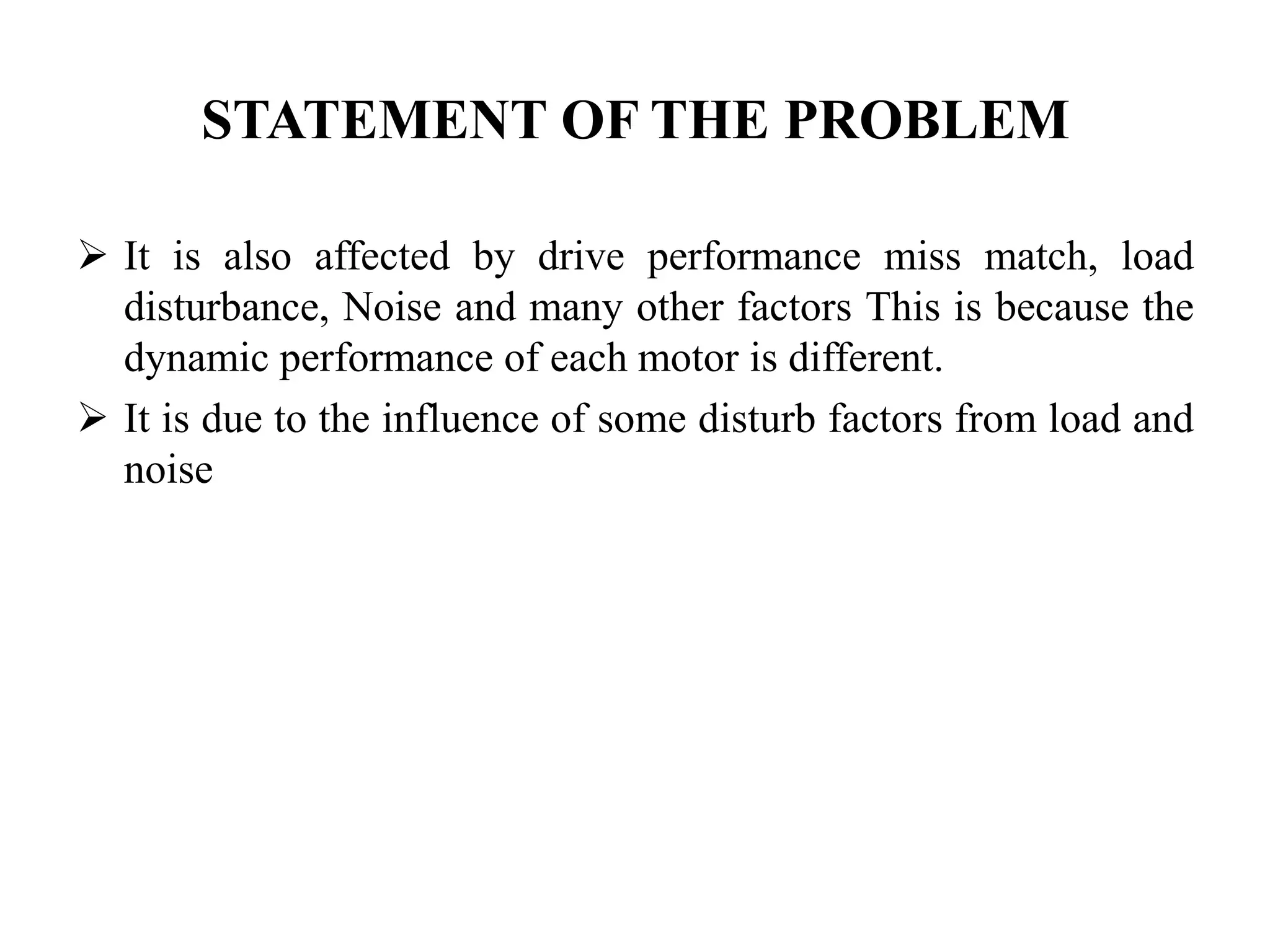 STATEMENT OF THE PROBLEM

 It is also affected by drive performance miss match, load
  disturbance, Noise and many other factors This is because the
  dynamic performance of each motor is different.
 It is due to the influence of some disturb factors from load and
  noise
 
