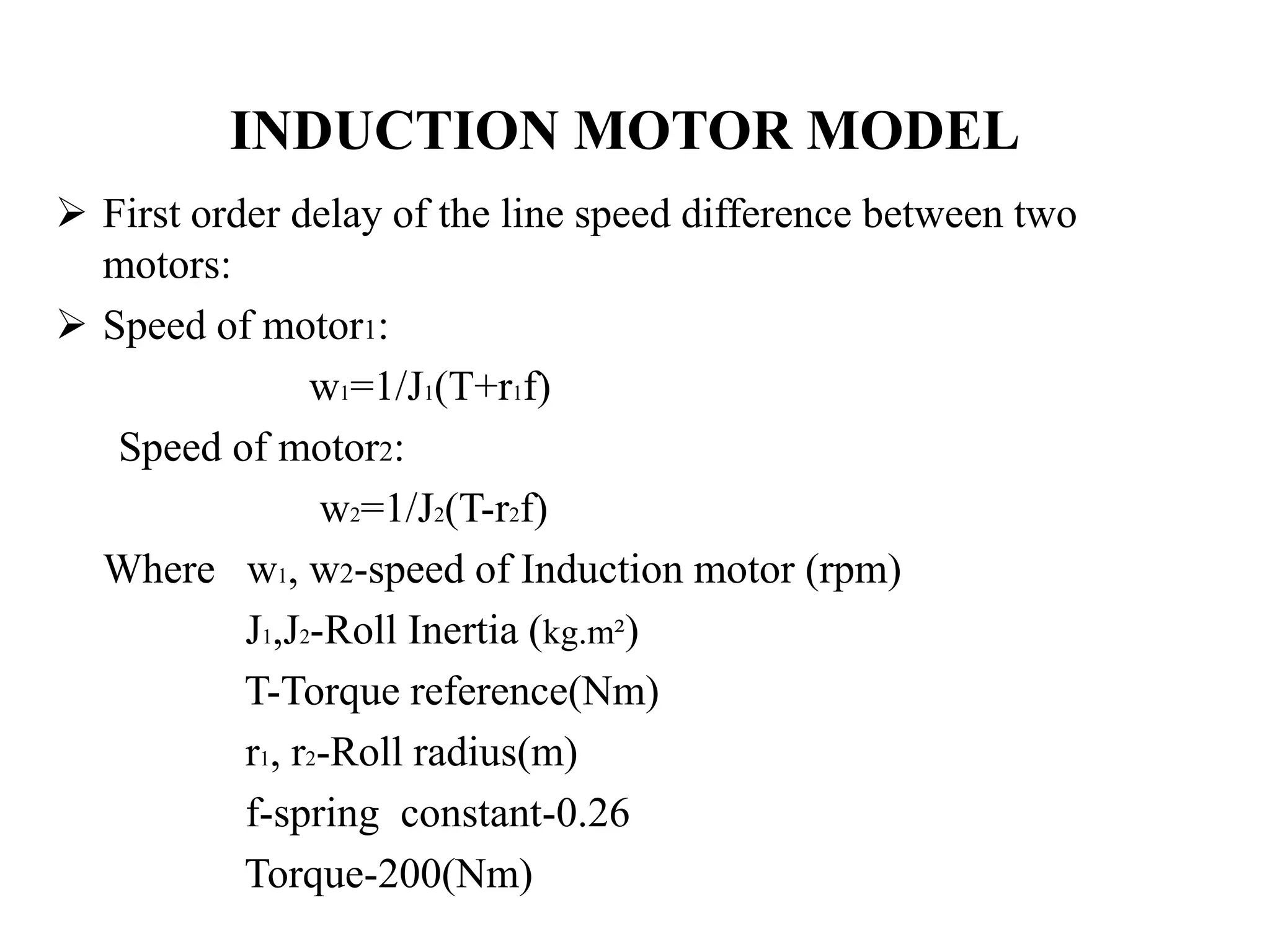 INDUCTION MOTOR MODEL
 First order delay of the line speed difference between two
  motors:
 Speed of motor1:
                w1=1/J1(T+r1f)
   Speed of motor2:
                 w2=1/J2(T-r2f)
  Where w1, w2-speed of Induction motor (rpm)
           J1,J2-Roll Inertia (kg.m²)
           T-Torque reference(Nm)
           r1, r2-Roll radius(m)
           f-spring constant-0.26
           Torque-200(Nm)
 