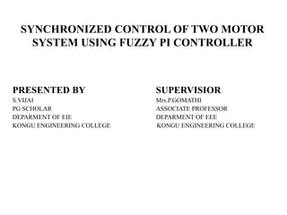 SYNCHRONIZED CONTROL OF TWO MOTOR
    SYSTEM USING FUZZY PI CONTROLLER



PRESENTED BY                SUPERVISIOR
S.VIJAI                     Mrs.P.GOMATHI
PG SCHOLAR                  ASSOCIATE PROFESSOR
DEPARMENT OF EIE            DEPARMENT OF EEE
KONGU ENGINEERING COLLEGE   KONGU ENGINEERING COLLEGE
 