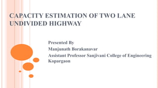 CAPACITY ESTIMATION OF TWO LANE
UNDIVIDED HIGHWAY
Presented By
Manjunath Borakanavar
Assistant Professor Sanjivani College of Engineering
Kopargaon
 