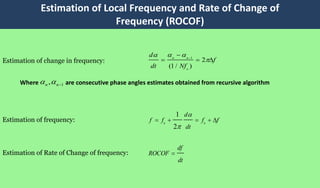Estimation of Local Frequency and Rate of Change of
Frequency (ROCOF)
1
2
(1 / )
n n
o
d
f
dt Nf
 


  
0 0
1
2
d
f f f f
dt


    
df
ROCOF
dt

Estimation of change in frequency:
Estimation of frequency:
Estimation of Rate of Change of frequency:
1,n n  Where are consecutive phase angles estimates obtained from recursive algorithm
 