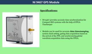 • NI-9467 provides accurate time synchronization for
Compact-RIO systems with the help of FPGA
Timekeeper
• Module can be used for accurate data timestamping,
system clock setting, gating data acquisition based on
the arrival of the PPS, and synchronizing global
waveform acquisition data using the FPGA.
NI 9467 GPS Module
Specifications:
 