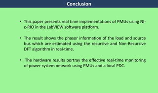 Conclusion
• This paper presents real time implementations of PMUs using NI-
c-RIO in the LabVIEW software platform.
• The result shows the phasor information of the load and source
bus which are estimated using the recursive and Non-Recursive
DFT algorithm in real-time.
• The hardware results portray the effective real-time monitoring
of power system network using PMUs and a local PDC.
 