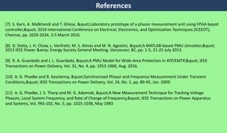 [7] S. Karn, A. Malkhandi and T. Ghose, "Laboratory prototype of a phasor measurement unit using FPGA based
controller," 2016 International Conference on Electrical, Electronics, and Optimization Techniques (ICEEOT),
Chennai, pp. 2029-2034, 3-5 March 2016.
[8] D. Dotta, J. H. Chow, L. Vanfretti, M. S. Almas and M. N. Agostini, "A MATLAB-based PMU simulator,"
2013 IEEE Power &amp; Energy Society General Meeting, Vancouver, BC, pp. 1-5, 21-25 July 2013.
[9] R. A. Guardado and J. L. Guardado, "A PMU Model for Wide-Area Protection in ATP/EMTP," IEEE
Transactions on Power Delivery, Vol. 31, No. 4, pp. 1953-1960, Aug. 2016.
[10] A. G. Phadke and B. Kasztenny, "Synchronized Phasor and Frequency Measurement Under Transient
Conditions," IEEE Transactions on Power Delivery, Vol. 24, No. 1, pp. 89-95, Jan. 2009.
[11] A. G. Phadke, J. S. Thorp and M. G. Adamiak, "A New Measurement Technique for Tracking Voltage
Phasors, Local System Frequency, and Rate of Change of Frequency," IEEE Transactions on Power Apparatus
and Systems, Vol. PAS-102, No. 5, pp. 1025-1038, May 1983
References
 