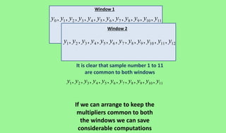 Window 1
Window 2
0 1 2 3 4 5 6 7 8 9 10 11, , , , , , , , , , ,y y y y y y y y y y y y
1 2 3 4 5 6 7 8 9 10 11 12, , , , , , , , , , ,y y y y y y y y y y y y
1 2 3 4 5 6 7 8 9 10 11, , , , , , , , , ,y y y y y y y y y y y
It is clear that sample number 1 to 11
are common to both windows
If we can arrange to keep the
multipliers common to both
the windows we can save
considerable computations
 