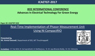 ICAETGT-2017
Paper ID: ICAETGT-034
IEEE INTERNATIONAL CONFERENCE
Advances In Electrical Technology For Green Energy
Real-Time Implementation of Phasor Measurement Unit
Using NI CompactRIO
Presented by,
Mr. Anmol Dwivedi, Department of EEE, NIT Tiruchirappalli
Co-Authors: K.T. Sai Akhil, N. Sai Suprabhath, B. Mallikarjuna, Dr. M. Jaya Bharata Reddy, Dr. D.K. Mohanta
 