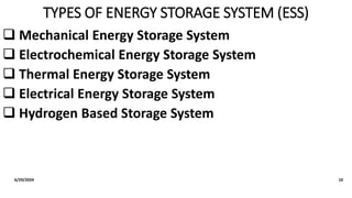TYPES OF ENERGY STORAGE SYSTEM (ESS)
 Mechanical Energy Storage System
 Electrochemical Energy Storage System
 Thermal Energy Storage System
 Electrical Energy Storage System
 Hydrogen Based Storage System
6/29/2024 10
 