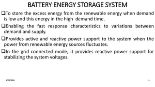 BATTERY ENERGY STORAGE SYSTEM
To store the excess energy from the renewable energy when demand
is low and this energy in the high demand time.
Enabling the fast response characteristics to variations between
demand and supply.
Provides active and reactive power support to the system when the
power from renewable energy sources fluctuates.
In the grid connected mode, it provides reactive power support for
stabilizing the system voltages.
6/29/2024 11
 