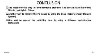 CONCLUSION
The most effective way to solve harmonic problems is to use an active harmonic
filter in that Hybrid Filters.
Another way to remove the PQ issues by using the BESS (Battery Energy Storage
System).
One wat to control the switching time by using a different optimization
techniques
6/29/2024 18
 