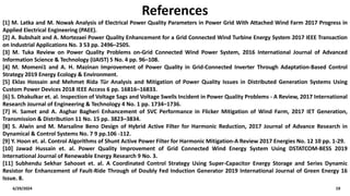 6/29/2024 19
References
[1] M. Latka and M. Nowak Analysis of Electrical Power Quality Parameters in Power Grid With Attached Wind Farm 2017 Progress in
Applied Electrical Engineering (PAEE).
[2] A. Bubshait and A. Mortezaei Power Quality Enhancement for a Grid Connected Wind Turbine Energy System 2017 IEEE Transaction
on Industrial Applications No. 3 53 pp. 2496–2505.
[3] M. Tuka Review on Power Quality Problems on-Grid Connected Wind Power System, 2016 International Journal of Advanced
Information Science & Technology (IJAIST) 5 No. 4 pp. 96–108.
[4] M. Momeni1 and A. H. Mazinan Improvement of Power Quality in Grid-Connected Inverter Through Adaptation-Based Control
Strategy 2019 Energy Ecology & Environment.
[5] Eklas Hossain and Mehmet Rida Tür Analysis and Mitigation of Power Quality Issues in Distributed Generation Systems Using
Custom Power Devices 2018 IEEE Access 6 pp. 16816–16833.
[6] S. Dhakulkar et. al. Inspection of Voltage Sags and Voltage Swells Incident in Power Quality Problems - A Review, 2017 International
Research Journal of Engineering & Technology 4 No. 1 pp. 1734–1736.
[7] H. Samet and A. Asghar Bagheri Enhancement of SVC Performance in Flicker Mitigation of Wind Farm, 2017 IET Generation,
Transmission & Distribution 11 No. 15 pp. 3823–3834.
[8] S. Alwin and M. Marsaline Beno Design of Hybrid Active Filter for Harmonic Reduction, 2017 Journal of Advance Research in
Dynamical & Control Systems No. 7 9 pp.106 -112.
[9] Y. Hoon et. al. Control Algorithms of Shunt Active Power Filter for Harmonic Mitigation-A Review 2017 Energies No. 12 10 pp. 1-29.
[10] Jawad Hussain et. al. Power Quality Improvement of Grid Connected Wind Energy System Using DSTATCOM-BESS 2019
International Journal of Renewable Energy Research 9 No. 3.
[11] Subhendu Sekhar Sahooet et. al. A Coordinated Control Strategy Using Super-Capacitor Energy Storage and Series Dynamic
Resistor for Enhancement of Fault-Ride Through of Doubly Fed Induction Generator 2019 International Journal of Green Energy 16
Issue. 8.
 