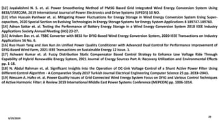 6/29/2024
20
[12] Jayalakshmi N. S. et. al. Power Smoothening Method of PMSG Based Grid Integrated Wind Energy Conversion System Using
BESS/STATCOM, 2019 International Journal of Power Electronics and Drive Systems (IJPEDS) 10 NO.
[13] Irfan Hussain Panhwar et. al. Mitigating Power Fluctuations for Energy Storage in Wind Energy Conversion System Using Super-
capacitors, 2020 Special Section on Evolving Technologies in Energy Storage Systems for Energy System Applications 8 189747-189760.
[14] Adnan Sattar et. al. Testing the Performance of Battery Energy Storage in a Wind Energy Conversion System 2018 IEEE Industry
Applications Society Annual Meeting (IAS) 23-27.
[15] Arindam Das et. al. TSBC Converter with BESS for DFIG-Based Wind Energy Conversion System, 2020 IEEE Transactions on Industry
Applications 56 No. 6.
[16] Ruo Huan Yang and Jian Xun Jin Unified Power Quality Conditioner with Advanced Dual Control for Performance Improvement of
DFIG-Based Wind Farm, 2021 IEEE Transactions on Sustainable Energy 12 Issue. 1.
[17] Ashwani Kumar et. al. Fuzzy Distribution Static Compensator Based Control Strategy to Enhance Low Voltage Ride Through
Capability of Hybrid Renewable Energy System, 2021 Journal of Energy Sources Part A: Recovery Utilization and Environmental Effects
pp. 1-18.
[18] N. Abdul Rahman et. al. Significant Insights into the Operation of DC-Link Voltage Control of a Shunt Active Power Filter Using
Different Control Algorithm - A Comparative Study 2017 Turkish Journal Electrical Engineering Computer Science 25 pp. 2033–2043.
[19] Wessam A. Hafez et. al. Power Quality Issues of Grid Connected Wind Energy System Focus on DFIG and Various Control Techniques
of Active Harmonic Filter: A Review 2019 International Middle East Power Systems Conference (MEPCON) pp. 1006-1014.
 