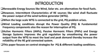 INTRODUCTION
Renewable Energy Sources like Wind, Solar etc. are alternatives for fossil fuels.
However, Intermittent Characteristics of RE sources like wind shall fluctuate
the power output of the wind turbine generator (WTG).
When the large scale WTG is connected to the grid, PQ problem arises.
Wind Loading conditions disrupt the Power Quality (PQ) & Fundamental
Frequency components also the reason for interruption of PQ.
Active Harmonic Filters (AHFs), Passive Harmonic Filters (PHFs) and Energy
Storage Systems improves the grid regulation by smoothening the power
output from the WTG to meet the load and peak demand thereby increase the
reliability of the RE grid connected system.
This paper focuses on control strategies for PQ & different loading conditions.
6/29/2024 4
 