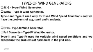 TYPES OF WIND GENERATORS
SCIG - Type-I Wind Generator.
WRIG - Type-II Wind Generator.
Type-I and Type-II used only for Fixed Wind Speed Conditions and we
have the problems of sag, swell and transients.
DFIG - Type-III Wind Generator.
Full Converter- Type-IV Wind Generator.
Type-III and Type-IV used for variable wind speed conditions and we
experience the problems of harmonics in the grid side.
6/29/2024 5
 