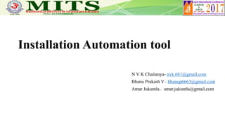 Installation Automation tool
N V K Chaitanya- nvk.681@gmail.com
Bhanu Prakash V _ bhanup6663@gmail.com
Amar Jukuntla _ amar.jukuntla@gmail.com
 