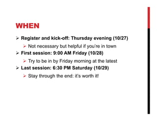WHEN
 Register and kick-off: Thursday evening (10/27)
    Not necessary but helpful if you’re in town
 First session: 9:00 AM Friday (10/28)
    Try to be in by Friday morning at the latest
 Last session: 6:30 PM Saturday (10/29)
    Stay through the end: it’s worth it!
 