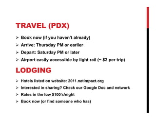 TRAVEL (PDX)
 Book now (if you haven’t already)
 Arrive: Thursday PM or earlier
 Depart: Saturday PM or later
 Airport easily accessible by light rail (~ $2 per trip)

LODGING
 Hotels listed on website: 2011.netimpact.org
 Interested in sharing? Check our Google Doc and network
 Rates in the low $100’s/night
 Book now (or find someone who has)
 