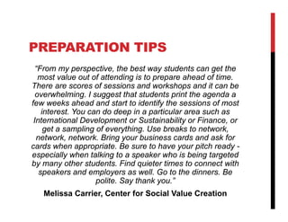 PREPARATION TIPS
  “From my perspective, the best way students can get the
   most value out of attending is to prepare ahead of time.
There are scores of sessions and workshops and it can be
  overwhelming. I suggest that students print the agenda a
few weeks ahead and start to identify the sessions of most
    interest. You can do deep in a particular area such as
 International Development or Sustainability or Finance, or
     get a sampling of everything. Use breaks to network,
  network, network. Bring your business cards and ask for
cards when appropriate. Be sure to have your pitch ready -
especially when talking to a speaker who is being targeted
by many other students. Find quieter times to connect with
   speakers and employers as well. Go to the dinners. Be
                    polite. Say thank you.”
   Melissa Carrier, Center for Social Value Creation
 