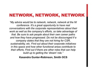 NETWORK, NETWORK, NETWORK
“My advice would be to network, network, network at the NI
        conference. It's a great opportunity to have real
conversations with the corporate representatives about their
work as well as the company's efforts, so take advantage of
   that. Be sure to ask people about their own career paths
 and how they have progressed. Do not be discouraged if a
       company states that they are not hiring for CSR,
 sustainability, etc. Find out about their corporate initiatives
  in this space and how other functional areas contribute to
  their efforts. Find out if there are other roles that can help
               build up to getting the ‘dream’ role.”
         Kasandra Gunter-Robinson, Smith OCS
 
