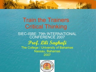 Train the Trainers  Critical Thinking  SIEC-ISBE: 79th INTERNATIONAL CONFERENCE 2007 Prof. Lili Saghafi The College / University of Bahamas Nassau, Bahamas 2007 