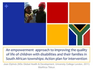 An empowerment  approach to improving the quality of life of children with disabilities and their families in South African townships: Action plan for intervention Jean Elphick (MSc Global Health & Development, University College London, 2011) MaAfrica Tikkun 