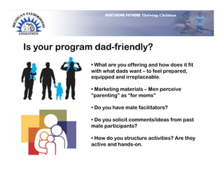 Is your program dad-friendly?
               •  What are you offering and how does it fit
               with what dads want – to feel prepared,
               equipped and irreplaceable.

               •  Marketing materials – Men perceive
               “parenting” as “for moms”

               •  Do you have male facilitators?

               •  Do you solicit comments/ideas from past
               male participants?

               •  How do you structure activities? Are they
               active and hands-on.
 