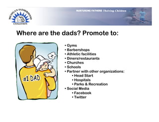 Where are the dads? Promote to:
              •  Gyms
              •  Barbershops
              •  Athletic facilities
              •  Diners/restaurants
              •  Churches
              •  Schools
              •  Partner with other organizations:
                    •  Head Start
                    •  Hospitals
                    •  Parks & Recreation
              •  Social Media
                    •  Facebook
                    •  Twitter
 