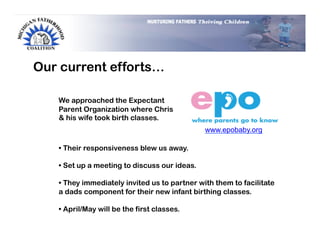 Our current efforts…

   We approached the Expectant
   Parent Organization where Chris
   & his wife took birth classes.
                                               www.epobaby.org

   •  Their responsiveness blew us away.

   •  Set up a meeting to discuss our ideas.

   •  They immediately invited us to partner with them to facilitate
   a dads component for their new infant birthing classes.

   •  April/May will be the first classes.
 