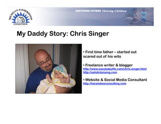 My Daddy Story: Chris Singer

                    •  First time father – started out
                    scared out of his wits

                    •  Freelance writer & blogger
                    http://www.easybabylife.com/chris-singer.html
                    http://sahdinlansing.com

                    •  Website & Social Media Consultant
                    http://harambeeconsulting.com
 
