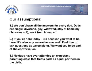 Our assumptions:
1.) We don’t have all the answers for every dad. Dads
are single, divorced, gay, widowed, stay at home (by
choice or not), work from home, etc…

2.) If you’re here today – it’s because you want to be
here! It’s also why we are here as well. Feel free to
ask questions as we go along. We want you to be part
of the conversation.

3.) No dads have ever attended an expectant
parenting class that treats dads as equal partners in
the birth.
 