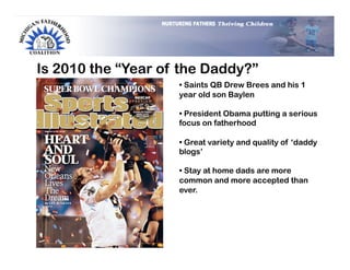 Is 2010 the “Year of the Daddy?”
                    •  Saints QB Drew Brees and his 1
                    year old son Baylen

                    •  President Obama putting a serious
                    focus on fatherhood

                    •  Great variety and quality of ‘daddy
                    blogs’

                    •  Stay at home dads are more
                    common and more accepted than
                    ever.
 