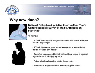 Why new dads?
        National Fatherhood Initiative Study called: “Pop’s
        Culture: National Survey of Dad’s Attitudes on
        Fathering”

        •  Findings:

             •  80% of new dads lack significant experience with a baby 6
             months or younger

             •  60% of these men have either a negative or non-existent
             model for their own father

             •  Dads feel unprepared for fatherhood (just under ½ agreed
             & just under ¾ strongly agreed)

             •  Fathers feel replaceable (majority agreed)

             •  Identified 6 major obstacles to being a good father
 