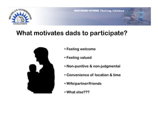 What motivates dads to participate?

               •  Feeling welcome

               •  Feeling valued

               •  Non-punitive & non-judgmental

               •  Convenience of location & time

               •  Wife/partner/friends

               •  What else???
 