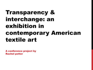 Transparency &
interchange: an
exhibition in
contemporary American
textile art
A conference project by
Rachel potter
 