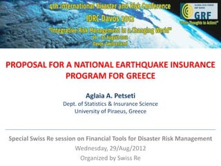 PROPOSAL FOR A NATIONAL EARTHQUAKE INSURANCE
             PROGRAM FOR GREECE

                            Aglaia A. Petseti
                   Dept. of Statistics & Insurance Science
                       University of Piraeus, Greece



Special Swiss Re session on Financial Tools for Disaster Risk Management
                        Wednesday, 29/Aug/2012
                          Organized by Swiss Re
 