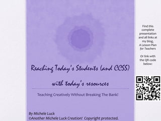 Reaching Today’s Students (and CCSS)
with today’s resources
Teaching	
  Creatively	
  Without	
  Breaking	
  The	
  Bank!	
  
Find	
  this	
  
complete	
  
presentation	
  
and	
  all	
  links	
  at	
  
my	
  blog,	
  	
  
A	
  Lesson	
  Plan	
  
for	
  Teachers	
  
	
  
Or	
  link	
  with	
  
the	
  QR	
  code	
  
below:	
  
By	
  Michele	
  Luck	
  
©Another	
  Michele	
  Luck	
  Creation!	
  	
  Copyright	
  protected.	
  
 