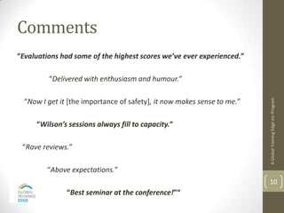 Comments
“Evaluations had some of the highest scores we’ve ever experienced.”

         “Delivered with enthusiasm and humour.”




                                                                         A Global Training Edge Inc Program
  “Now I get it [the importance of safety], it now makes sense to me.”

     “Wilson’s sessions always fill to capacity.”

 “Rave reviews.”

         “Above expectations.”
                                                                         10
               “Best seminar at the conference!”“
 