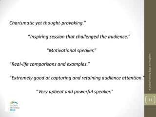 Charismatic yet thought-provoking.”

        “Inspiring session that challenged the audience.”

                 “Motivational speaker.”




                                                                  A Global Training Edge Inc Program
“Real-life comparisons and examples.”

“Extremely good at capturing and retaining audience attention.”

            “Very upbeat and powerful speaker.”
                                                                  11
 