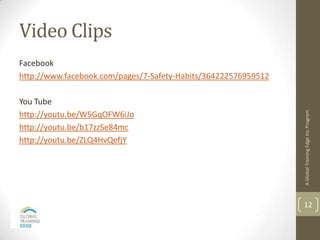 Video Clips
Facebook
http://www.facebook.com/pages/7-Safety-Habits/364222576959512

You Tube




                                                                A Global Training Edge Inc Program
http://youtu.be/W5GqOFW6iJo
http://youtu.be/b17zzSe84mc
http://youtu.be/ZLQ4HvQefjY




                                                                12
 