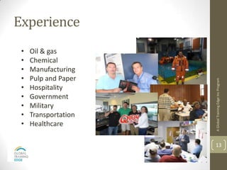 Experience
 •   Oil & gas
 •   Chemical
 •   Manufacturing
 •   Pulp and Paper




                      A Global Training Edge Inc Program
 •   Hospitality
 •   Government
 •   Military
 •   Transportation
 •   Healthcare

                      13
 