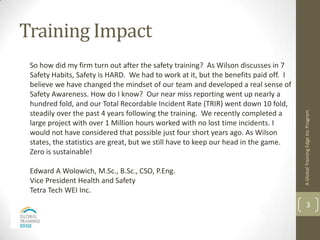 Training Impact
 So how did my firm turn out after the safety training? As Wilson discusses in 7
 Safety Habits, Safety is HARD. We had to work at it, but the benefits paid off. I
 believe we have changed the mindset of our team and developed a real sense of
 Safety Awareness. How do I know? Our near miss reporting went up nearly a
 hundred fold, and our Total Recordable Incident Rate (TRIR) went down 10 fold,
 steadily over the past 4 years following the training. We recently completed a




                                                                                     A Global Training Edge Inc Program
 large project with over 1 Million hours worked with no lost time incidents. I
 would not have considered that possible just four short years ago. As Wilson
 states, the statistics are great, but we still have to keep our head in the game.
 Zero is sustainable!

 Edward A Wolowich, M.Sc., B.Sc., CSO, P.Eng.
 Vice President Health and Safety
 Tetra Tech WEI Inc.
                                                                                             3
 