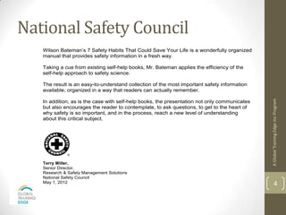 National Safety Council                7 Safety Habits


   Wilson Bateman’s 7 Safety Habits That Could Save Your Life is a wonderfully organized
   manual that provides safety information in a fresh way.

   Taking a cue from existing self-help books, Mr. Bateman applies the efficiency of the
   self-help approach to safety science.

   The result is an easy-to-understand collection of the most important safety information
   available, organized in a way that readers can actually remember.




                                                                                              A Global Training Edge Inc Program
   In addition, as is the case with self-help books, the presentation not only communicates
   but also encourages the reader to contemplate, to ask questions, to get to the heart of
   why safety is so important, and in the process, reach a new level of understanding
   about this critical subject.




   Terry Miller,
   Senior Director,
   Research & Safety Management Solutions
   National Safety Council
   May 1, 2012                                                                                        4
 