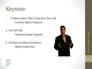 Keynote
1. 7 Safety Habits That Could Save Your Life
       Cultural Safety Program

2. The PEP Talk




                                               A Global Training Edge Inc Program
        Positive Energy Program

3. 10 Steps to Safety Excellence
         Safety leadership



                                                       6
 