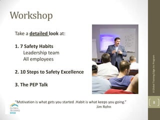 Workshop
Take a detailed look at:

1. 7 Safety Habits
    Leadership team




                                                                        A Global Training Edge Inc Program
    All employees

2. 10 Steps to Safety Excellence

3. The PEP Talk


“Motivation is what gets you started .Habit is what keeps you going.”           8
                                                   Jim Rohn
 