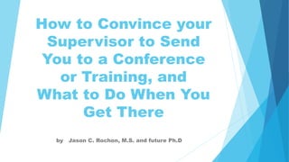 How to Convince your
Supervisor to Send
You to a Conference
or Training, and
What to Do When You
Get There
by Jason C. Rochon, M.S. and future Ph.D
 