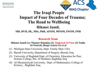 The Iraqi People
Impact of Four Decades of Trauma;
The Road to Wellbeing
Hikmet Jamil,
MD, DVD, DI,, MSc, PhD, AFOM, MFOM, FFOM, FPH
Research Team
Hikmet Jamil (1); Thamer Hamdan (2), Taghreed Al Noor (3) Nadia
Al-Noor(4), Bengt Arnetz (1) et al
(1) Michigan State University, Dept. Family Med. USA
(2) Basrah University, Department of Surgery. Basrah, Iraq
(3) University of Baghdad Dept. of Chemistry, Education for Pure
Science College, Ibn- Al Haitham, Baghdad, Iraq
(4) Al-Mustansiriyah University, Dept. of Mathematics, College of
Science, , Baghdad, Iraq.
 
